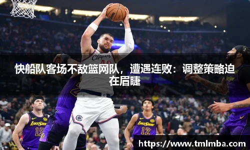 快船队客场不敌篮网队，遭遇连败：调整策略迫在眉睫