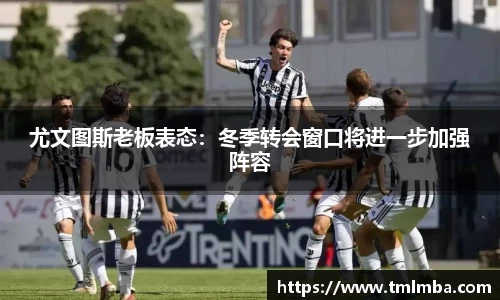 尤文图斯老板表态：冬季转会窗口将进一步加强阵容